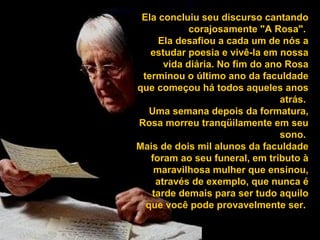Ela concluiu seu discurso cantando
corajosamente "A Rosa".
Ela desafiou a cada um de nós a
estudar poesia e vivê-la em nossa
vida diária. No fim do ano Rosa
terminou o último ano da faculdade
que começou há todos aqueles anos
atrás.
Uma semana depois da formatura,
Rosa morreu tranqüilamente em seu
sono.
Mais de dois mil alunos da faculdade
foram ao seu funeral, em tributo à
maravilhosa mulher que ensinou,
através de exemplo, que nunca é
tarde demais para ser tudo aquilo
que você pode provavelmente ser.
 