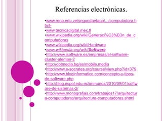 Referencias electrónicas.
•www.rena.edu.ve/segundaetapa/.../computadora.h
tml-
•www.tecnicadigital.mex.tl
•www.wikipedia.org/wiki/Generaci%C3%B3n_de_c
omputadoras
•www.wikipedia.org/wiki/Hardware
•www.wikipedia.org/wiki/Software
•http://www.isoftware.es/empresas/el-software-
cluster-aleman-2
•http://dotmedia.bg/es/mobile.media
•http://www.e-socrates.org/course/view.php?id=379
•http://www.bloginformatico.com/concepto-y-tipos-
de-software.php
•http://blog.espol.edu.ec/immunoz/2010/09/01/softw
are-de-sistemas-2/
•http://www.monografias.com/trabajos17/arquitectur
a-computadoras/arquitectura-computadoras.shtml
 