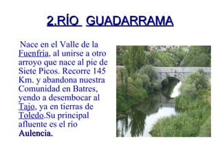 2.RÍO  GUADARRAMA Nace en el Valle de la  Fuenfría , al unirse a otro arroyo que nace al pie de Siete Picos. Recorre 145 Km. y abandona nuestra Comunidad en Batres, yendo a desembocar al  Tajo , ya en tierras de  Toledo .Su principal afluente es el río  Aulencia. 