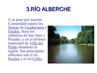 3.RÍO ALBERCHE A su paso por nuestra Comunidad separa las  Sierras  de  Guadarrama  y  Gredos , llena los embalses de San Juan y Picadas, y en el término municipal de  Villa del Prado  abandona la región. Sus principales afluentes son el río  Perales  y el río  Cofio. 