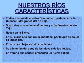NUESTROS RÍOS CARACTERÍSTICAS Todos los ríos de nuestra Comunidad, pertenecen a la Cuenca Hidrográfica del río Tajo.  Son todos una serie de afluentes y subafluentes del río Tajo. Nacen en la Sierra.  En su curso alto son río de montaña, por lo que su cauce es torrencial. En su curso bajo son ríos de llanura. Se alimentan del agua de las nieve y de las lluvias. En verano sus cauces presentan un fuerte estiaje. 