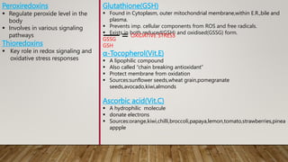 Glutathione(GSH)
 Found in Cytoplasm, outer mitochondrial membrane,within E.R.,bile and
plasma.
 Prevents imp. cellular components from ROS and free radicals.
 Exists in both reduced(GSH) and oxidised(GSSG) form.
GSSG
GSH
α-Tocopherol(Vit.E)
 A lipophilic compound
 Also called “chain breaking antioxidant”
 Protect membrane from oxidation
 Sources:sunflower seeds,wheat grain,pomegranate
seeds,avocado,kiwi,almonds
Ascorbic acid(Vit.C)
 A hydrophilic molecule
 donate electrons
 Sources:orange,kiwi,chilli,broccoli,papaya,lemon,tomato,strawberries,pinea
appple
Peroxiredoxins
 Regulate peroxide level in the
body
 Involves in various signaling
pathways
Thioredoxins
 Key role in redox signaling and
oxidative stress responses
OXIDATIVE STRESS
 
