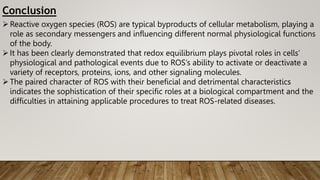 Conclusion
Reactive oxygen species (ROS) are typical byproducts of cellular metabolism, playing a
role as secondary messengers and influencing different normal physiological functions
of the body.
It has been clearly demonstrated that redox equilibrium plays pivotal roles in cells’
physiological and pathological events due to ROS’s ability to activate or deactivate a
variety of receptors, proteins, ions, and other signaling molecules.
The paired character of ROS with their beneficial and detrimental characteristics
indicates the sophistication of their specific roles at a biological compartment and the
difficulties in attaining applicable procedures to treat ROS-related diseases.
 