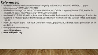 References:
• Hindawi Oxidative Medicine and Cellular Longevity Volume 2021, Article ID 9912436, 17 pages
https://doi.org/10.1155/2021/9912436
• Hindawi Publishing Corporation Oxidative Medicine and Cellular Longevity Volume 2016, Article ID
4350965, 18 pages http://dx.doi.org/10.1155/2016/4350965
• Bardaweel SK, Gul M, Alzweiri M, Ishaqat A, AlSalamat HA, Bashatwah RM. Reactive Oxygen Species: the
Dual Role in Physiological and Pathological Conditions of the Human Body. Eurasian J Med 2018; 50(3):
193- 201.
• Plant Cell Physiol. 57(7): 1364–1376 (2016) doi:10.1093/pcp/pcw076, Advance Access publication on 14
April 2016,
• www.pcp.oxfordjournals.org
• www.hindawi.com
• www.wikipedia.org
 