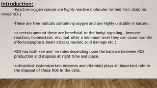 Introduction:
-Reactive oxygen species are highly reactive molecules formed from diatomic
oxygen(O₂)
-These are free radicals containing oxygen and are highly unstable in nature.
-at certain amount these are beneficial to the body( signaling , immune
reaction, homeostasis etc.)but after a minimum level they can cause harmful
effects(apoptosis,heart attacks,nucleic acid damage etc.)
-ROS has both +ve and –ve roles depending upon the balance between ROS
production and disposal at right time and place.
-antioxidant system(certain enzymes and vitamins) plays an important role in
the disposal of these ROS in the cells.
 