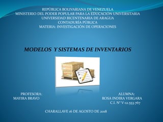REPÚBLICA BOLIVARIANA DE VENEZUELA
MINISTERIO DEL PODER POPULAR PARA LA EDUCACIÓN UNIVERSITARIA
UNIVERSIDAD BICENTENARIA DE ARAGUA
CONTADURÍA PÚBLICA
MATERIA: INVESTIGACIÓN DE OPERACIONES
MODELOS Y SISTEMAS DE INVENTARIOS
PROFESORA: ALUMNA:
MAYIRA BRAVO ROSA INDIRA VERGARA
C.I. N° V-12.553.767
CHARALLAVE 16 DE AGOSTO DE 2018
 