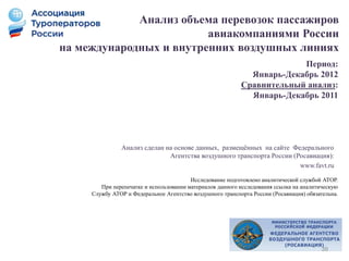 Анализ объема перевозок пассажиров
авиакомпаниями России
на международных и внутренних воздушных линиях
Анализ сделан на основе данных, размещённых на сайте Федерального
Агентства воздушного транспорта России (Росавиация):
www.favt.ru
Период:
Январь-Декабрь 2012
Сравнительный анализ:
Январь-Декабрь 2011
Исследование подготовлено аналитической службой АТОР.
При перепечатке и использовании материалов данного исследования ссылка на аналитическую
Службу АТОР и Федеральное Агентство воздушного транспорта России (Росавиация) обязательна.
39
 