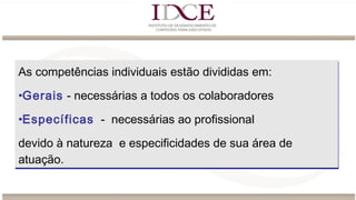 As competências individuais estão divididas em:
•Gerais - necessárias a todos os colaboradores
•Específicas - necessárias ao profissional
devido à natureza e especificidades de sua área de
atuação.
As competências individuais estão divididas em:
•Gerais - necessárias a todos os colaboradores
•Específicas - necessárias ao profissional
devido à natureza e especificidades de sua área de
atuação.
 