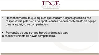 • Reconhecimento de que aqueles que ocupam funções gerenciais são
responsáveis pela oferta de oportunidades de desenvolvimento da equipe
para a aquisição de competências.
• Percepção de que sempre haverá a demanda para
o desenvolvimento de novas competências.
 
