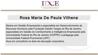 Rosa Maria De Paula Vilhena
Mestre em Gestão Empresarial e especialista em Desenvolvimento de
Recursos Humanos pela Fundação Getúlio Vargas do Rio de Janeiro,
especialista em Gestão do Conhecimento e Inteligência Empresarial pela
Universidade Federal do Rio de Janeiro (COPPE) e pedagoga pela
Universidade Federal Fluminense (UFF).
Atua em consultoria na área de educação corporativa.
 