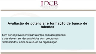 Avaliação de potencial e formação de banco de
talentos
Tem por objetivo identificar talentos com alto potencial
e que devem ser desenvolvidos com programas
diferenciados, a fim de retê-los na organização.
 