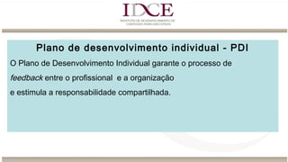 Plano de desenvolvimento individual - PDI
O Plano de Desenvolvimento Individual garante o processo de
feedback entre o profissional e a organização
e estimula a responsabilidade compartilhada.
 