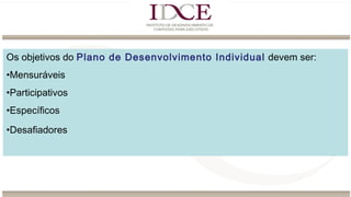 Os objetivos do Plano de Desenvolvimento Individual devem ser:
•Mensuráveis
•Participativos
•Específicos
•Desafiadores
 