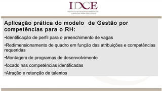 Aplicação prática do modelo de Gestão por
competências para o RH:
•Identificação de perfil para o preenchimento de vagas
•Redimensionamento de quadro em função das atribuições e competências
requeridas
•Montagem de programas de desenvolvimento
•focado nas competências identificadas 
•Atração e retenção de talentos
 
