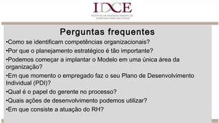 Perguntas frequentes
•Como se identificam competências organizacionais?
•Por que o planejamento estratégico é tão importante?
•Podemos começar a implantar o Modelo em uma única área da
organização?
•Em que momento o empregado faz o seu Plano de Desenvolvimento
Individual (PDI)?
•Qual é o papel do gerente no processo?
•Quais ações de desenvolvimento podemos utilizar?
•Em que consiste a atuação do RH?
 