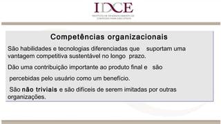 Competências organizacionais
São habilidades e tecnologias diferenciadas que suportam uma
vantagem competitiva sustentável no longo prazo.
Dão uma contribuição importante ao produto final e são
percebidas pelo usuário como um benefício.
São não triviais e são difíceis de serem imitadas por outras
organizações.
Competências organizacionais
São habilidades e tecnologias diferenciadas que suportam uma
vantagem competitiva sustentável no longo prazo.
Dão uma contribuição importante ao produto final e são
percebidas pelo usuário como um benefício.
São não triviais e são difíceis de serem imitadas por outras
organizações.
 