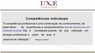 Competências individuais
“A competência profissional é uma combinação de conhecimentos, de
saber-fazer, de experiências e comportamentos que se exerce em um
contexto preciso. Ela é constatada quando de sua utilização em
situação profissional, a partir da qual é
passível de validação.” Philippe Zarifian
 