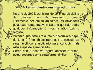 4- Um ambiente com interação ruim   No ano de 2008, participei do GTR na disciplina de química, mas não terminei o curso justamente por causa da tutora, as atividades postadas nunca estavam boas e quando pedia qualquer informação à mesma não fazia o retorno. Acredito que para um curso a distância o papel do tutor é fator chave para que o cursista se sinta acolhido e motivado para concluir mais esta etapa de aprendizado. Como não é possível agora acessar o curso, estou postando uma plataforma similar. 