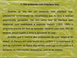 1- Um ambiente com interface boa.  Quando se fala em um ambiente com interface boa, precisamos compreender os mecanismos que no leva a realizar determinada atividades, não tem como falar de interface sem relacionar com usabilidade e segundo Nielsen (1993; 1995) o programa precisa ser fácil de aprender, eficiente para usar, fácil de lembrar, pouco sujeito a erros e agradável de usar. Acredito que a maioria dos professores da rede estadual do estado do Paraná tem uma senha para conferir o contracheque, é fácil de manusear, se digitar algo errado você logo é informado e é fornecido as informações necessárias para se ter acesso . 