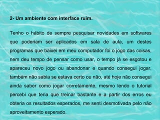 2- Um ambiente com interface ruim. Tenho o hábito de sempre pesquisar novidades em softwares que poderiam ser aplicados em sala de aula, um destes programas que baixei em meu computador foi o jogo das coisas, nem deu tempo de pensar como usar, o tempo já se esgotou e apareceu novo jogo ou abandonar e quando consegui jogar, também não sabia se estava certo ou não, até hoje não consegui ainda saber como jogar corretamente, mesmo lendo o tutorial percebi que teria que treinar bastante e a partir dos erros eu obteria os resultados esperados, me senti desmotivada pelo não aproveitamento esperado.  
