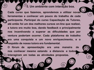 3. Um ambiente com interação boa. Cada curso que fazemos, aprendemos a utilizar novas ferramentas e conhecer um pouco do trabalho de cada participante. Participei do curso Capacitação de Tutores, até então foi um dos melhores cursos on-line que realizei, a tutora era muito boa, dando feedback e principalmente nos incentivando a superar as dificuldades que por ventura poderiam ocorrer. Cada plataforma de trabalho era uma conquista e um novo enriquecimento, e o respaldo de nossa tutora era fundamental.  O  fórum  de  apresentação  era  uma  maneira  de  nos  conhecer  mesmo  estando  a  distancia  e  todos  Interagiram  em  todas  as  atividades  propostas. 