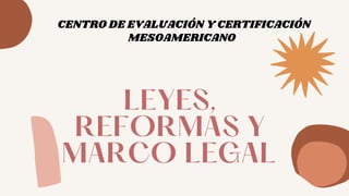 LEYES,
REFORMAS Y
MARCO LEGAL
CENTRO DE EVALUACIÓN Y CERTIFICACIÓN
MESOAMERICANO
 