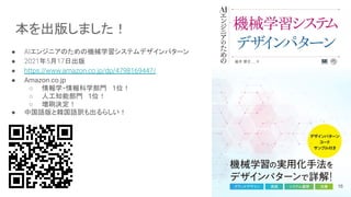 本を出版しました！
● AIエンジニアのための機械学習システムデザインパターン
● 2021年5月17日出版
● https://www.amazon.co.jp/dp/4798169447/
● Amazon.co.jp
○ 情報学・情報科学部門　 1位！
○ 人工知能部門　1位！
○ 増刷決定！
● 中国語版と韓国語訳も出るらしい！
16
 