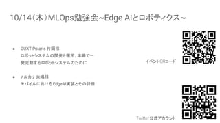 10/14（木）MLOps勉強会~Edge AIとロボティクス~
● OUXT Polaris 片岡様
ロボットシステムの開発と運用、本番で一
発完動するロボットシステムのために
● メルカリ 大嶋様
モバイルにおけるEdgeAI実装とその評価
3
イベントQRコード
Twitter公式アカウント
 