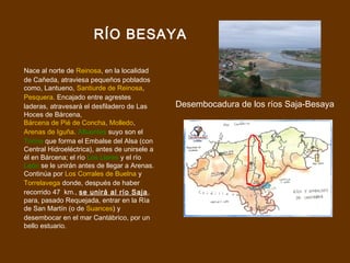 RÍO BESAYA

Nace al norte de Reinosa, en la localidad
de Cañeda, atraviesa pequeños poblados
como, Lantueno, Santiurde de Reinosa,
Pesquera. Encajado entre agrestes
laderas, atravesará el desfiladero de Las      Desembocadura de los ríos Saja-Besaya
Hoces de Bárcena,
Bárcena de Pié de Concha, Molledo,
Arenas de Iguña. Afluentes suyo son el
Torina que forma el Embalse del Alsa (con
Central Hidroeléctrica), antes de unirsele a
él en Bárcena; el río Los Llares y el río
León se le unirán antes de llegar a Arenas.
Continúa por Los Corrales de Buelna y
Torrelavega donde, después de haber
recorrido 47 km., se unirá al río Saja ,
para, pasado Requejada, entrar en la Ría
de San Martín (o de Suances) y
desembocar en el mar Cantábrico, por un
bello estuario.
 