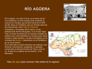RÍO AGÜERA

El río Agüera, con sólo 27 kms, es el menor de los
ríos cántabros y el más oriental; pero comparte su
cuenca con Vizcaya, que se lleva cerca de un 40%
de ella. Nace en Cantabria, pero en el límite entre las
dos autonomías, entre Valle de Villaverde
(Cantabria) y Arcentales (País Vasco), en las
estribaciones del Pico Burgüeño, en el monte Tejea.
Tras un primer recorrido por el municipio cántabro se
adentra unos cinco kilómetros en Vizcaya para volver
a pasar a suelo cántabro, a la altura de Agüera, en el
municipio de Guriezo ; desemboca, en el Cantábrico,
por la ría de Oriñón.
Si en todo este río fueron famosos sus molinos y sus
ferrerías, encontramos, enseguida, un ejemplar
conservado, la famosa Ferrería de Yseca, junto al
río, al lado de un palacio de sus dueños , el de
Marroquín.



  Haz clic aquí para conocer más sobre el río agüera.
 