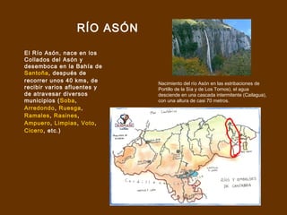 RÍO ASÓN

El Río Asón, nace en los
Collados del Asón y
desemboca en la Bahía de
Santoña, después de
recorrer unos 40 kms, de     Nacimiento del río Asón en las estribaciones de
recibir varios afluentes y   Portillo de la Sía y de Los Tornos), el agua
de atravesar diversos        desciende en una cascada intermitente (Cailagua),
municipios (Soba,            con una altura de casi 70 metros.
Arredondo, Ruesga,
Ramales, Rasines,
Ampuero, Limpias, Voto,
Cicero, etc.)
 