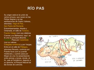 RÍO PAS
Su origen está en la unión de
varios arroyos, que nacen en las
Peñas Negras y en las
estribaciones de Castro Valnera,
atraviesa, Vega de Pas ,
San Pedro del Romeral,
Entrambasmestas, Alceda y
Ontaneda, el valle de Toranzo,
Puente Viesgo (con sus célebres
Cuevas y su Balneario); aquí se
le une su principal afluente, el
Pisueña. Pasa por Castañeda
(con su valiosa
Colegiata románica) y por Vargas.
Entra en el valle de Piélagos,
atraviesa Renedo, continúa por
Puente Arce (con su puente
medieval) y, cuando pasa por
Mogro es una ría serpenteando
entre arenas y dunas, donde, al
fin, sale al Cantábrico, dejando a
su derecha, el Parque Natural de
las Dunas de Liencres.
 