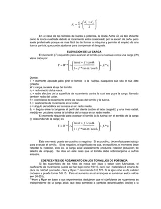 2
                                        π  dr + d p     
                                    At = *              
                                        4  2
                                           
                                                         
                                                         

        En el caso de los tornillos de fuerza o potencia, la rosca Acme no es tan eficiente
como la rosca cuadrada debido al rozamiento extra ocasionado por la acción de cuña; pero
suele preferírsela porque es mas fácil de de formar a máquina y permite el empleo de una
tuerca partida, que puede ajustarse para compensar el desgaste.

                              ELEVACION DE LA CARGA
        El momento (T) requerido para avanzar el tornillo (o la tuerca) contra una carga (W)
viene dado por:
                                  tan α + f / cos θn                
                        T = W *  rm                      + f c * rc 
                                 1 − f * tan α / cos θn 
                                                                    
                                                                       

Donde:
T = momento aplicado para girar el tornillo o la tuerca, cualquiera que sea el que este
girando.
W = carga paralela al eje del tornillo.
rm = radio medio del a rosca.
rc = radio efectivo del a superficie de rozamiento contra la cual sea poya la carga, llamado
también radio del collar.
f = coeficiente de rozamiento entre las roscas del tornillo y la tuerca.
fc = coeficiente de rozamiento en el collar.
α = ángulo del a hélice en la rosca en el radio medio.
θn = ángulo entre la tangente al perfil del diente (sobre el lado cargado) y una línea radial,
medido en un plano norma la la hélice del a rosca en un radio medio.
         El momento requerido para avanzar el tornillo (o la tuerca) en el sentido de la carga
(o descendiendo la carga) es
                                  tan α + f / cos θn                
                        T = W *  rm                      + f c * rc 
                                 1 + f * tan α / cos θn 
                                                                    
                                                                       


        Este momento puede ser positivo o negativo. Si es positivo, debe efectuarse trabajo
para avanzar el tornillo. Si es negativo, el significado es que, en equilibrio, el momento debe
retardar la rotación, esto es, la carga axial aisladamente producirá rotación (situación de
taladro de empuje). Se dice en este caso que el tornillo debe sobrecargarse o sufrirá
arrastre.

          COEFICENTES DE ROZAMIENTO EN LOS TORNILLOS DE POTENCIA
        Si las superficies de los hilos de rosca son lisas y estan bien lubricadas, el
coeficiente de rozamiento puede ser tan bajo como f=0.10, pero con materiales d emano de
obra de calidad promedio, Ham y Ryan (*) recomienda f=0.125. Si la ejecución es de calidad
dudosas e puede tomar f=0.15. Para el aumento en el arranques e aumentan estos valore
sen 30-35%.
(*)
    Ham y Ryan en base a sus experimentos dedujeron que el coeficiente de rozamiento es
independiente de la carga axial; que esta sometido a cambios despreciables debido a la
 