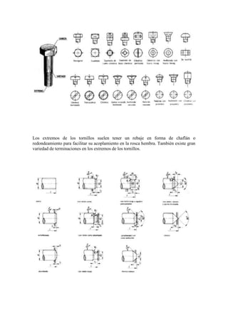 Los extremos de los tornillos suelen tener un rebaje en forma de chaflán o
redondeamiento para facilitar su acoplamiento en la rosca hembra. También existe gran
variedad de terminaciones en los extremos de los tornillos.
 