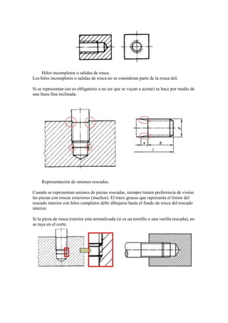 Hilos incompletos o salidas de rosca.
Los hilos incompletos o salidas de rosca no se consideran parte de la rosca útil.

Si se representan (no es obligatorio a no ser que se vayan a acotar) se hace por medio de
una línea fina inclinada.




     Representación de uniones roscadas.

Cuando se representan uniones de piezas roscadas, siempre tienen preferencia de visión
las piezas con roscas exteriores (machos). El trazo grueso que representa el límite del
roscado interior con hilos completos debe dibujarse hasta el fondo de rosca del roscado
interior.

Si la pieza de rosca exterior está normalizada (si es un tornillo o una varilla roscada), no
se raya en el corte.
 