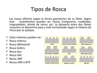 Tipos de Rosca
Las roscas difieren según la forma geométrica de su filete. Según
esta característica pueden ser roscas triangulares, cuadradas,
trapezoidales, diente de sierra, etc. La distancia entre dos filetes
sucesivos se denomina paso y está normalizado según el sistema de
rosca que se aplique.
 Estos sistemas pueden ser:
 Rosca métrica
 Rosca Whitworth
 Rosca Sellers
 Rosca Gas
 Rosca SAE
 Rosca UNF
 Roscas BSP y NTP
 