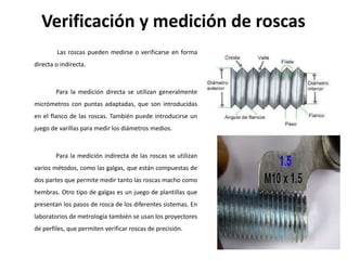 Verificación y medición de roscas
Las roscas pueden medirse o verificarse en forma
directa o indirecta.
Para la medición directa se utilizan generalmente
micrómetros con puntas adaptadas, que son introducidas
en el flanco de las roscas. También puede introducirse un
juego de varillas para medir los diámetros medios.
Para la medición indirecta de las roscas se utilizan
varios métodos, como las galgas, que están compuestas de
dos partes que permite medir tanto las roscas macho como
hembras. Otro tipo de galgas es un juego de plantillas que
presentan los pasos de rosca de los diferentes sistemas. En
laboratorios de metrología también se usan los proyectores
de perfiles, que permiten verificar roscas de precisión.
 