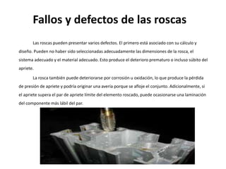 Fallos y defectos de las roscas
Las roscas pueden presentar varios defectos. El primero está asociado con su cálculo y
diseño. Pueden no haber sido seleccionadas adecuadamente las dimensiones de la rosca, el
sistema adecuado y el material adecuado. Esto produce el deterioro prematuro o incluso súbito del
apriete.
La rosca también puede deteriorarse por corrosión u oxidación, lo que produce la pérdida
de presión de apriete y podría originar una avería porque se afloje el conjunto. Adicionalmente, si
el apriete supera el par de apriete límite del elemento roscado, puede ocasionarse una laminación
del componente más lábil del par.
 
