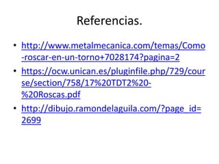 Referencias.
• http://www.metalmecanica.com/temas/Como
-roscar-en-un-torno+7028174?pagina=2
• https://ocw.unican.es/pluginfile.php/729/cour
se/section/758/17%20TDT2%20-
%20Roscas.pdf
• http://dibujo.ramondelaguila.com/?page_id=
2699
 