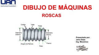 DIBUJO DE MÁQUINAS
ROSCAS
Presentado por:
Jairo Daza
Ing. Mecánico
 