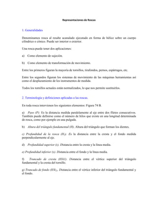 Representaciones de Roscas
1. Generalidades
Denominamos rosca al resalte acanalado ejecutado en forma de hélice sobre un cuerpo
cilíndrico o cónico. Puede ser interior o exterior.
Una rosca puede tener dos aplicaciones:
a) Como elemento de sujeción.
b) Como elemento de transformación de movimiento.
Entre los primeros figuran la mayoría de tornillos, tirafondos, pernos, espárragos, etc.
Entre los segundos figuran los sistemas de movimiento de las máquinas herramientas así
como el desplazamiento de los instrumentos de medida.
Todos los tornillos actuales están normalizados, lo que nos permite sustituirlos.
2. Terminología y definiciones aplicadas a las roscas.
En toda rosca intervienen los siguientes elementos: Figura 74 B.
a) Paso (P): Es la distancia medida paralelamente al eje entre dos filetes consecutivos.
También puede definirse como el número de hilos que existe en una longitud determinada
de rosca, como por ejemplo en una pulgada.
b) Altura del triángulo fundamental (H). Altura del triángulo que forman los dientes.
c) Profundidad de la rosca (H3). Es la distancia entre la cresta y el fondo medida
perpendicularmente al eje.
d) Profundidad superior (z). Distancia entre la cresta y la línea media.
e) Profundidad inferior (x). Distancia entre el fondo y la línea media.
f) Truncado de cresta (H/k1). Distancia entre el vértice superior del triángulo
fundamental y la cresta del tornillo.
g) Truncado de fondo (H/k2). Distancia entre el vértice inferior del triángulo fundamental y
el fondo.
 