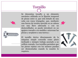 Tornillo
Se denomina tornillo a un elemento
mecánico utilizado en la fijación temporal
de piezas entre sí, que está dotado de una
caña con rosca triangular, que, mediante
una fuerza de torsión ejercida en su cabeza
con una llave adecuada o con un
destornillador, se puede introducir en un
agujero roscado a su medida o atravesar las
piezas y acoplarse a una tuerca.1
El tornillo deriva directamente de la
máquina simple conocida como plano
inclinado y siempre trabaja asociado a un
orificio roscado. Los tornillos permiten que
las piezas sujetas con los mismos puedan
ser desmontadas cuando la ocasión lo
requiera.
 