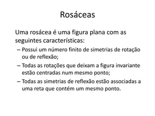 Rosáceas
Uma rosácea é uma figura plana com as
seguintes características:
– Possui um número finito de simetrias de rotação
ou de reflexão;
– Todas as rotações que deixam a figura invariante
estão centradas num mesmo ponto;
– Todas as simetrias de reflexão estão associadas a
uma reta que contém um mesmo ponto.