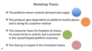 Workshop Thesis:
 The platform owner controls demand and supply
 The producer gets dependent on platform market places
and is losing his customer relation
 The consumer loses his freedom of choice,
he seems to be in control, but is prisoned
in the closed looped platform economy
 The Startup is traped in the Innovation Game
 