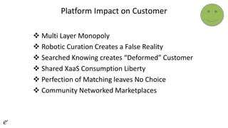 Platform Impact on Customer
 Multi Layer Monopoly
 Robotic Curation Creates a False Reality
 Searched Knowing creates “Deformed” Customer
 Shared XaaS Consumption Liberty
 Perfection of Matching leaves No Choice
 Community Networked Marketplaces
 