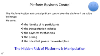 Platform Business Control
The Platform Provider exercises significant control over the platform & the value
exchange:
He owns:
 the identity of its participants
 the transportation logistics
 the payment mechanisms
 the pricing
 the rules that govern the marketplace
The Hidden Risk of Platforms is Manipulation
 