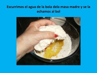 Escurrimos el agua de la bola dela masa madre y se la echamos al bol 