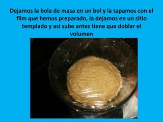 Dejamos la bola de masa en un bol y la tapamos con el film que hemos preparado, la dejamos en un sitio templado y así sube antes tiene que doblar el volumen 