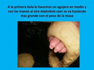 A la primera bola le hacemos un agujero en medio y con las manos al aire dejándola caer se va haciendo mas grande con el peso de la masa 
