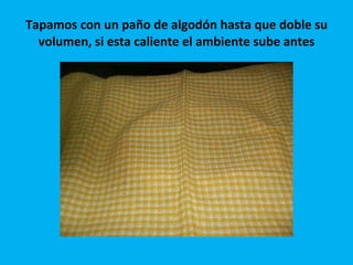 Tapamos con un paño de algodón hasta que doble su volumen, si esta caliente el ambiente sube antes 